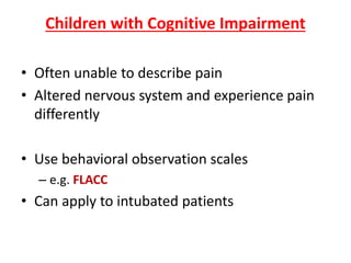 Children with Cognitive Impairment
• Often unable to describe pain
• Altered nervous system and experience pain
differently
• Use behavioral observation scales
– e.g. FLACC
• Can apply to intubated patients
 