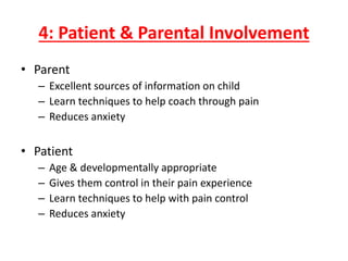 4: Patient & Parental Involvement
• Parent
– Excellent sources of information on child
– Learn techniques to help coach through pain
– Reduces anxiety
• Patient
– Age & developmentally appropriate
– Gives them control in their pain experience
– Learn techniques to help with pain control
– Reduces anxiety
 