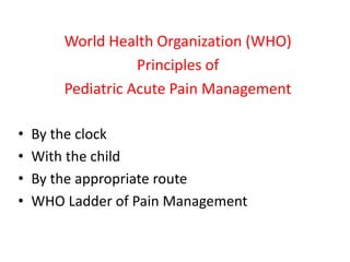 World Health Organization (WHO)
Principles of
Pediatric Acute Pain Management
• By the clock
• With the child
• By the appropriate route
• WHO Ladder of Pain Management
 