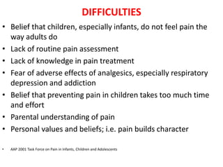 DIFFICULTIES
• Belief that children, especially infants, do not feel pain the
way adults do
• Lack of routine pain assessment
• Lack of knowledge in pain treatment
• Fear of adverse effects of analgesics, especially respiratory
depression and addiction
• Belief that preventing pain in children takes too much time
and effort
• Parental understanding of pain
• Personal values and beliefs; i.e. pain builds character
• AAP 2001 Task Force on Pain in Infants, Children and Adolescents
 