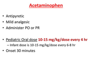Acetaminophen
• Antipyretic
• Mild analgesic
• Administer PO or PR
• Pediatric Oral dose 10-15 mg/kg/dose every 4 hr
– Infant dose is 10-15 mg/kg/dose every 6-8 hr
• Onset 30 minutes
 