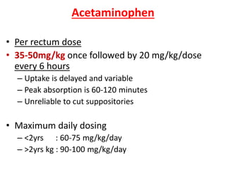 Acetaminophen
• Per rectum dose
• 35-50mg/kg once followed by 20 mg/kg/dose
every 6 hours
– Uptake is delayed and variable
– Peak absorption is 60-120 minutes
– Unreliable to cut suppositories
• Maximum daily dosing
– <2yrs : 60-75 mg/kg/day
– >2yrs kg : 90-100 mg/kg/day
 