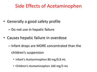 Side Effects of Acetaminophen
• Generally a good safety profile
– Do not use in hepatic failure
• Causes hepatic failure in overdose
– Infant drops are MORE concentrated than the
children’s suspension
• Infant’s Acetaminophen 80 mg/0.8 mL
• Children’s Acetaminophen 160 mg/5 mL
 