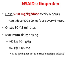 NSAIDs: Ibuprofen
• Dose 5-10 mg/kg/dose every 6 hours
– Adult dose 400-600 mg/dose every 6 hours
• Onset 30-45 minutes
• Maximum daily dosing
– <60 kg: 40 mg/kg
– >60 kg: 2400 mg
• May use higher doses in rheumatologic disease
 