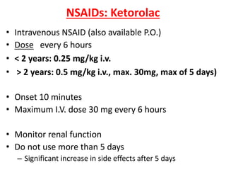 NSAIDs: Ketorolac
• Intravenous NSAID (also available P.O.)
• Dose every 6 hours
• < 2 years: 0.25 mg/kg i.v.
• > 2 years: 0.5 mg/kg i.v., max. 30mg, max of 5 days)
• Onset 10 minutes
• Maximum I.V. dose 30 mg every 6 hours
• Monitor renal function
• Do not use more than 5 days
– Significant increase in side effects after 5 days
 