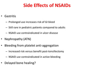 Side Effects of NSAIDs
• Gastritis
– Prolonged use increases risk of GI bleed
– Still rare in pediatric patients compared to adults
– NSAID use contraindicated in ulcer disease
• Nephropathy (ATN)
• Bleeding from platelet anti-aggregation
– Increased risk versus benefit post-tonsillectomy
– NSAID use contraindicated in active bleeding
• Delayed bone healing?
 