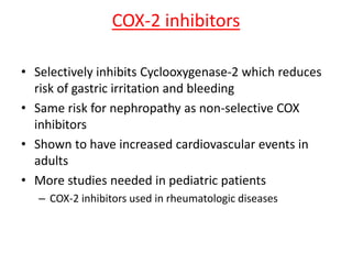 COX-2 inhibitors
• Selectively inhibits Cyclooxygenase-2 which reduces
risk of gastric irritation and bleeding
• Same risk for nephropathy as non-selective COX
inhibitors
• Shown to have increased cardiovascular events in
adults
• More studies needed in pediatric patients
– COX-2 inhibitors used in rheumatologic diseases
 