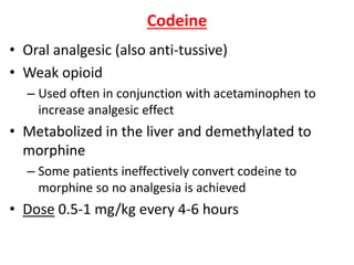 Codeine
• Oral analgesic (also anti-tussive)
• Weak opioid
– Used often in conjunction with acetaminophen to
increase analgesic effect
• Metabolized in the liver and demethylated to
morphine
– Some patients ineffectively convert codeine to
morphine so no analgesia is achieved
• Dose 0.5-1 mg/kg every 4-6 hours
 