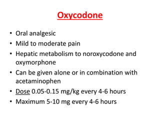 Oxycodone
• Oral analgesic
• Mild to moderate pain
• Hepatic metabolism to noroxycodone and
oxymorphone
• Can be given alone or in combination with
acetaminophen
• Dose 0.05-0.15 mg/kg every 4-6 hours
• Maximum 5-10 mg every 4-6 hours
 