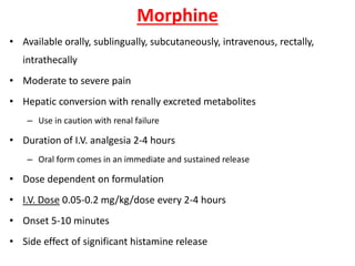 Morphine
• Available orally, sublingually, subcutaneously, intravenous, rectally,
intrathecally
• Moderate to severe pain
• Hepatic conversion with renally excreted metabolites
– Use in caution with renal failure
• Duration of I.V. analgesia 2-4 hours
– Oral form comes in an immediate and sustained release
• Dose dependent on formulation
• I.V. Dose 0.05-0.2 mg/kg/dose every 2-4 hours
• Onset 5-10 minutes
• Side effect of significant histamine release
 