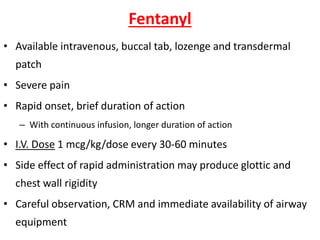 Fentanyl
• Available intravenous, buccal tab, lozenge and transdermal
patch
• Severe pain
• Rapid onset, brief duration of action
– With continuous infusion, longer duration of action
• I.V. Dose 1 mcg/kg/dose every 30-60 minutes
• Side effect of rapid administration may produce glottic and
chest wall rigidity
• Careful observation, CRM and immediate availability of airway
equipment
 