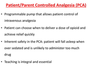 Patient/Parent Controlled Analgesia (PCA)
• Programmable pump that allows patient control of
intravenous analgesia
• Patient can choose when to deliver a dose of opioid and
achieve relief quickly
• Inherent safety in the PCA: patient will fall asleep when
over sedated and is unlikely to administer too much
drug
• Teaching is integral and essential
 