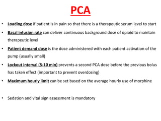 PCA
• Loading dose if patient is in pain so that there is a therapeutic serum level to start
• Basal infusion rate can deliver continuous background dose of opioid to maintain
therapeutic level
• Patient demand dose is the dose administered with each patient activation of the
pump (usually small)
• Lockout interval (5-10 min) prevents a second PCA dose before the previous bolus
has taken effect (important to prevent overdosing)
• Maximum hourly limit can be set based on the average hourly use of morphine
• Sedation and vital sign assessment is mandatory
 