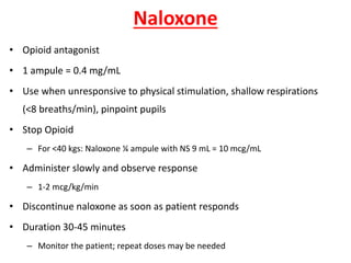 Naloxone
• Opioid antagonist
• 1 ampule = 0.4 mg/mL
• Use when unresponsive to physical stimulation, shallow respirations
(<8 breaths/min), pinpoint pupils
• Stop Opioid
– For <40 kgs: Naloxone ¼ ampule with NS 9 mL = 10 mcg/mL
• Administer slowly and observe response
– 1-2 mcg/kg/min
• Discontinue naloxone as soon as patient responds
• Duration 30-45 minutes
– Monitor the patient; repeat doses may be needed
 