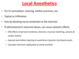 Local Anesthetics
• For IV cannulation, suturing, lumbar puncture, etc.
• Topical or infiltration
• Acts by blocking nerve conduction at Na-channels
• If administered in excessive doses, can cause systemic effects
– CNS effects of perioral numbness, dizziness, muscular twitching, seizures &
cardiac toxicity
– Aspirate back before injecting to avoid direct injection into blood vessels
– Calculate maximum mg/kg dose to avoid overdose
 