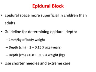 Epidural Block
• Epidural space more superficial in children than
adults
• Guideline for determining epidural depth:
– 1mm/kg of body weight
– Depth (cm) = 1 + 0.15 X age (years)
– Depth (cm) = 0.8 + 0.05 X weight (kg)
• Use shorter needles and extreme care
 