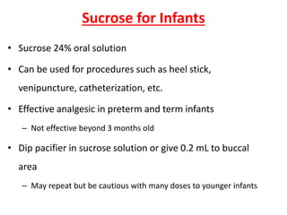 Sucrose for Infants
• Sucrose 24% oral solution
• Can be used for procedures such as heel stick,
venipuncture, catheterization, etc.
• Effective analgesic in preterm and term infants
– Not effective beyond 3 months old
• Dip pacifier in sucrose solution or give 0.2 mL to buccal
area
– May repeat but be cautious with many doses to younger infants
 