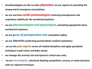 • Anesthesiologists are like no other physicians: we are experts at controlling the
airway and at emergency resuscitation;
• we are real-time cardio pulmonologists achieving hemodynamic and
respiratory stability for the anesthetized patient;
• we are pharmacologists and physiologists, calculating appropriate doses
and desired responses;
• we are gurus of postoperative care and patient safety;
• we are internists performing perianesthetic medical evaluations;
• we are the pain experts across all medical disciplines and apply specialized
techniques in pain clinics and labor wards;
• we manage the severely sick and injured in critical care units;
• we are neurologists, selectively blocking sympathetic, sensory, or motor functions
with our regional techniques
 