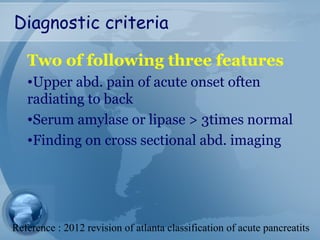 Diagnostic criteria
Two of following three features
•Upper abd. pain of acute onset often
radiating to back
•Serum amylase or lipase > 3times normal
•Finding on cross sectional abd. imaging
Reference : 2012 revision of atlanta classification of acute pancreatits
 