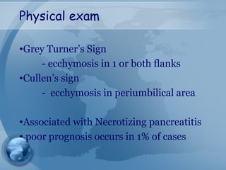 Physical exam
•Grey Turner’s Sign
- ecchymosis in 1 or both flanks
•Cullen’s sign
- ecchymosis in periumbilical area
•Associated with Necrotizing pancreatitis
• poor prognosis occurs in 1% of cases
 