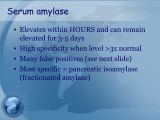 Serum amylase
• Elevates within HOURS and can remain
elevated for 3-5 days
• High specificity when level >3x normal
• Many false positives (see next slide)
• Most specific = pancreatic isoamylase
(fractionated amylase)
 
