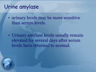 Urine amylase
• urinary levels may be more sensitive
than serum levels.
• Urinary amylase levels usually remain
elevated for several days after serum
levels have returned to normal.
 