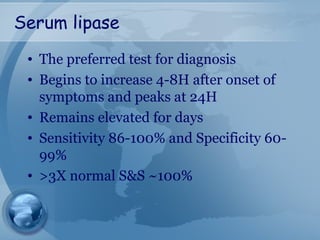 Serum lipase
• The preferred test for diagnosis
• Begins to increase 4-8H after onset of
symptoms and peaks at 24H
• Remains elevated for days
• Sensitivity 86-100% and Specificity 60-
99%
• >3X normal S&S ~100%
 