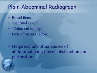Plain Abdominal Radiograph
• Bowel ileus
• “Sentinel Loop”
• “Colon cut off sign”
• Loss of psoas shadow
• Helps exclude other causes of
abdominal pain: bowel obstruction and
perforation
 