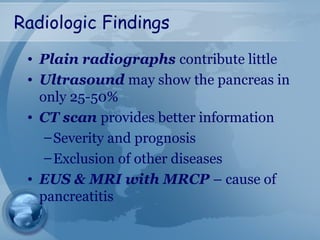 Radiologic Findings
• Plain radiographs contribute little
• Ultrasound may show the pancreas in
only 25-50%
• CT scan provides better information
–Severity and prognosis
–Exclusion of other diseases
• EUS & MRI with MRCP – cause of
pancreatitis
 