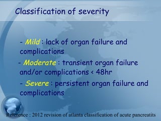 Classification of severity
- Mild : lack of organ failure and
complications
- Moderate : transient organ failure
and/or complications < 48hr
- Severe : persistent organ failure and
complications
Reference : 2012 revision of atlanta classification of acute pancreatits
 