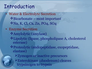 Introduction
• Water & Electrolyte Secretion
Bicarbonate – most important
Na, K, Cl, Ca, Zn, PO4, SO4
• Enzyme Secretion
Amylolytic (amylase)
Lipolytic (lipase, phospholipase A, cholesterol
esterase)
Proteolytic (endopeptidase, exopeptidase,
elastase)
Zymogen or inactive precursors
Enterokinase (duodenum) cleaves
trypsinogen to trypsin
 