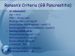 Ranson’s Criteria (GB Pancreatitis)
• At Admission
Age > 70 yr
WBC > 18,000/mm3
Blood glucose > 220 mg/dL
Serum lactate dehydrogenase > 400IU/L
Serum aspartate aminotransferase >250IU/L
• During Initial 48 hr
Hematocrit decrease of > 10%
BUN increase of >2 mg/dL
Serum calcium <8mg/dL
Arterial pO2 NA
Serum base deficit > 5 mEq/Lio
Fluid sequestration > 4L
 