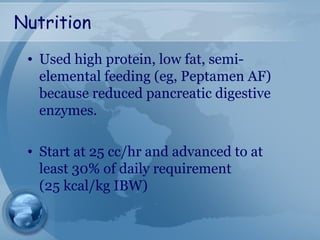 Nutrition
• Used high protein, low fat, semi-
elemental feeding (eg, Peptamen AF)
because reduced pancreatic digestive
enzymes.
• Start at 25 cc/hr and advanced to at
least 30% of daily requirement
(25 kcal/kg IBW)
 