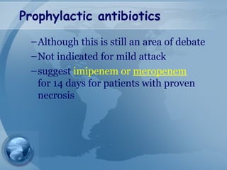 Prophylactic antibiotics
–Although this is still an area of debate
–Not indicated for mild attack
–suggest imipenem or meropenem
for 14 days for patients with proven
necrosis
 