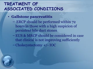 TREATMENT OF
ASSOCIATED CONDITIONS
• Gallstone pancreatitis
– ERCP should be performed within 72
hours in those with a high suspicion of
persistent bile duct stones
– EUS & MRCP should be considered in case
that clinical is not improving sufficiently
– Cholecystectomy +/- IOC
 