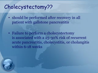 Cholecystectomy??
• should be performed after recovery in all
patient with gallstone pancreatitis
• Failure to perform a cholecystectomy
is associated with a 25-30% risk of recurrent
acute pancreatitis, cholecystitis, or cholangitis
within 6-18 weeks
 