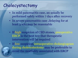 Cholecystectomy
• In mild pancreatitis case, an usually be
performed safely within 7 days after recovery
• In severe pancreatitis case ,delaying for at
least 3 wks may be reasonable
• If high suspicion of CBD stones, preoperative
ERCP is the best test that therapeutic
intervention will be required
• If low suspicion,intraoperative cholangiogram
during cholecystectomy may be preferable to
avoid the morbidity associated with ERCP
 