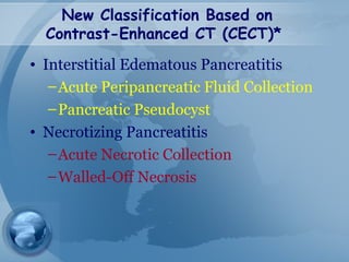 New Classification Based on
Contrast-Enhanced CT (CECT)*
• Interstitial Edematous Pancreatitis
–Acute Peripancreatic Fluid Collection
–Pancreatic Pseudocyst
• Necrotizing Pancreatitis
–Acute Necrotic Collection
–Walled-Off Necrosis
 