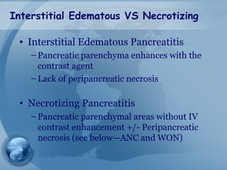 Interstitial Edematous VS Necrotizing
• Interstitial Edematous Pancreatitis
– Pancreatic parenchyma enhances with the
contrast agent
– Lack of peripancreatic necrosis
• Necrotizing Pancreatitis
– Pancreatic parenchymal areas without IV
contrast enhancement +/- Peripancreatic
necrosis (see below—ANC and WON)
 