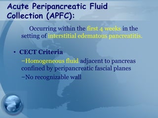 Acute Peripancreatic Fluid
Collection (APFC):
Occurring within the first 4 weeks in the
setting of interstitial edematous pancreatitis.
• CECT Criteria
–Homogeneous fluid adjacent to pancreas
confined by peripancreatic fascial planes
–No recognizable wall
 
