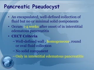 Pancreatic Pseudocyst
• An encapsulated, well-defined collection of
fluid but no or minimal solid components
• Occurs >4 weeks after onset of in interstitial
edematous pancreatitis
• CECT Criteria
– Well-defined wall , homogeneous, round
or oval fluid collection
– No solid component
– Only in interstitial edematous pancreatitis
 
