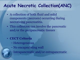 Acute Necrotic Collection(ANC)
• A collection of both fluid and solid
components (necrosis) occurring during
necrotizing pancreatitis.
• This collection can involve the pancreatic
and/or the peripancreatic tissues
• CECT Criteria
– Heterogeneous
– No encapsulating wall
– Intrapancreatic and/or extrapancreatic
 