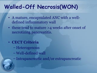 Walled-Off Necrosis(WON)
• A mature, encapsulated ANC with a well-
defined inflammatory wall
• these tend to mature >4 weeks after onset of
necrotizing pancreatitis.
• CECT Criteria
– Heterogenous
– Well-defined wall
– Intrapancreatic and/or extrapancreatic
 