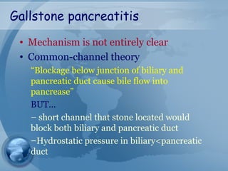 Gallstone pancreatitis
• Mechanism is not entirely clear
• Common-channel theory
“Blockage below junction of biliary and
pancreatic duct cause bile flow into
pancrease”
BUT…
– short channel that stone located would
block both biliary and pancreatic duct
–Hydrostatic pressure in biliary<pancreatic
duct
 