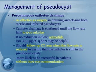Management of pseudocyst
• Percutaneous catheter drainage
– As effective as surgery in draining and closing both
sterile and infected pseudocysts
– Catheter drainage is continued until the flow rate
falls to 5-10 mL/day
– If no reduction in flow, octreotide
(50 -200 µg SC q 8hr) may be helpful.
– Should follow-up CT scan when the flow rate is
reduced to ensure that the catheter is still in the
pseudocyst cavity
– more likely to be successful in patients
without duct-cyst communication
 