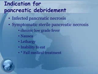 Indication for
pancreatic debridement
• Infected pancreatic necrosis
• Symptomatic sterile pancreatic necrosis
• chronic low grade fever
• Nausea
• Lethargy
• Inability to eat
• * Fail medical treatment
 