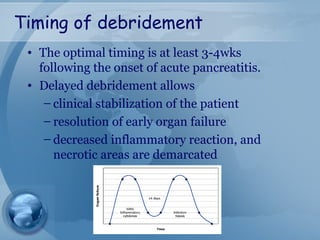 Timing of debridement
• The optimal timing is at least 3-4wks
following the onset of acute pancreatitis.
• Delayed debridement allows
– clinical stabilization of the patient
– resolution of early organ failure
– decreased inflammatory reaction, and
necrotic areas are demarcated
 