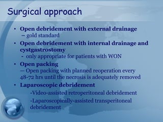 Surgical approach
• Open debridement with external drainage
– gold standard
• Open debridement with internal drainage and
cystgastrostomy
- only appropriate for patients with WON
• Open packing
— Open packing with planned reoperation every
48-72 hrs until the necrosis is adequately removed
• Laparoscopic debridement
-Video-assisted retroperitoneal debridement
-Laparoscopically-assisted transperitoneal
debridement
 