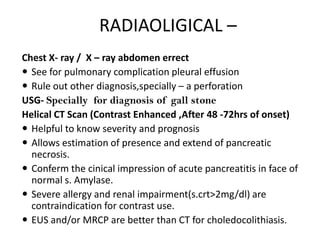 RADIAOLIGICAL –
Chest X- ray / X – ray abdomen errect
 See for pulmonary complication pleural effusion
 Rule out other diagnosis,specially – a perforation
USG- Specially for diagnosis of gall stone
Helical CT Scan (Contrast Enhanced ,After 48 -72hrs of onset)
 Helpful to know severity and prognosis
 Allows estimation of presence and extend of pancreatic
necrosis.
 Conferm the cinical impression of acute pancreatitis in face of
normal s. Amylase.
 Severe allergy and renal impairment(s.crt>2mg/dl) are
contraindication for contrast use.
 EUS and/or MRCP are better than CT for choledocolithiasis.

 