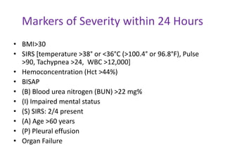 Markers of Severity within 24 Hours
• BMI>30
• SIRS [temperature >38° or <36°C (>100.4° or 96.8°F), Pulse
>90, Tachypnea >24, WBC >12,000]
• Hemoconcentration (Hct >44%)
• BISAP
• (B) Blood urea nitrogen (BUN) >22 mg%
• (I) Impaired mental status
• (S) SIRS: 2/4 present
• (A) Age >60 years
• (P) Pleural effusion
• Organ Failure

 